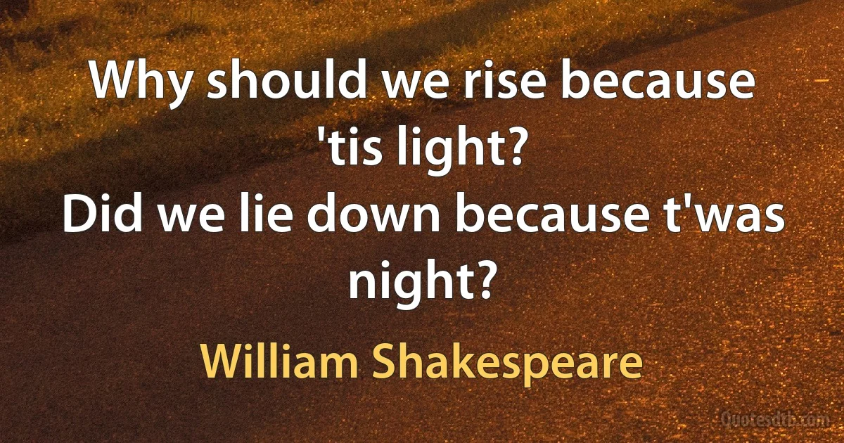 Why should we rise because 'tis light?
Did we lie down because t'was night? (William Shakespeare)