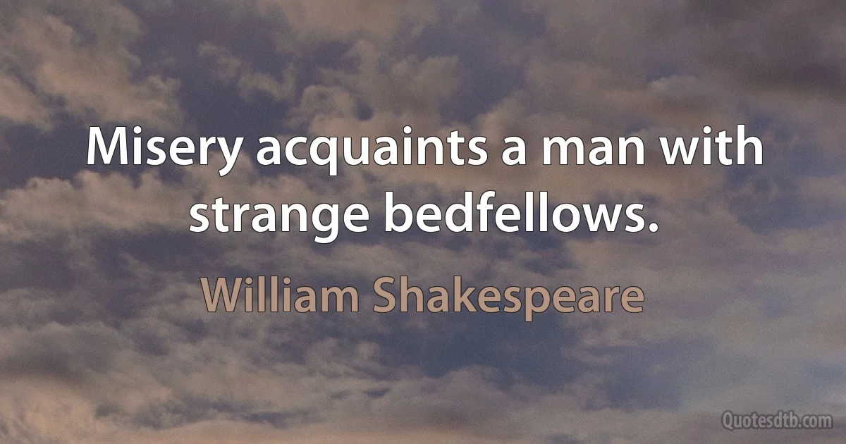 Misery acquaints a man with strange bedfellows. (William Shakespeare)