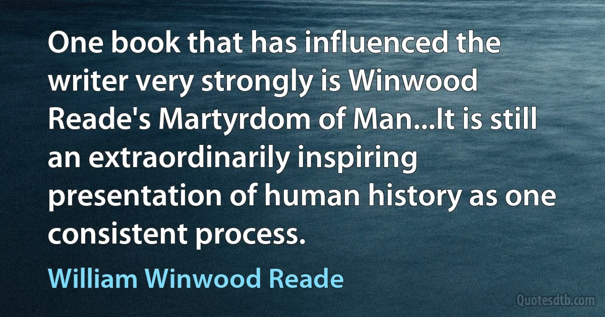 One book that has influenced the writer very strongly is Winwood Reade's Martyrdom of Man...It is still an extraordinarily inspiring presentation of human history as one consistent process. (William Winwood Reade)