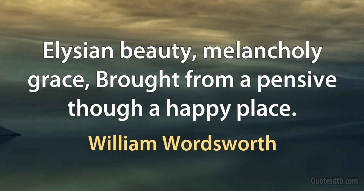 Elysian beauty, melancholy grace, Brought from a pensive though a happy place. (William Wordsworth)