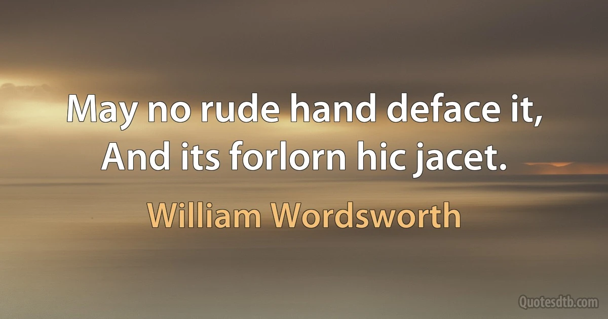 May no rude hand deface it, And its forlorn hic jacet. (William Wordsworth)