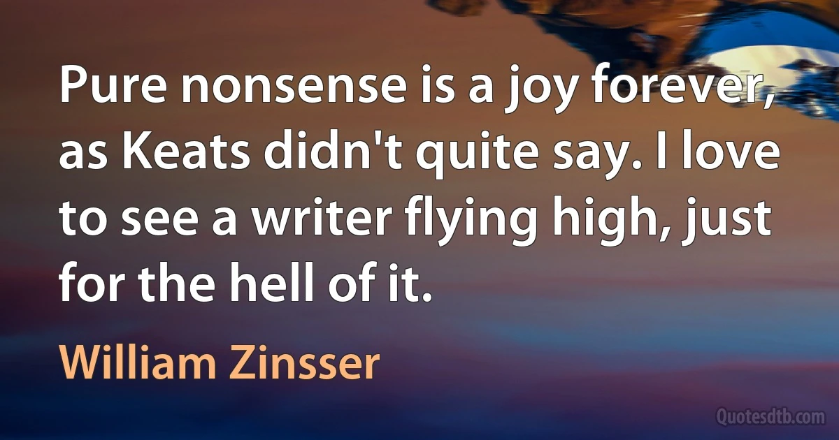 Pure nonsense is a joy forever, as Keats didn't quite say. I love to see a writer flying high, just for the hell of it. (William Zinsser)