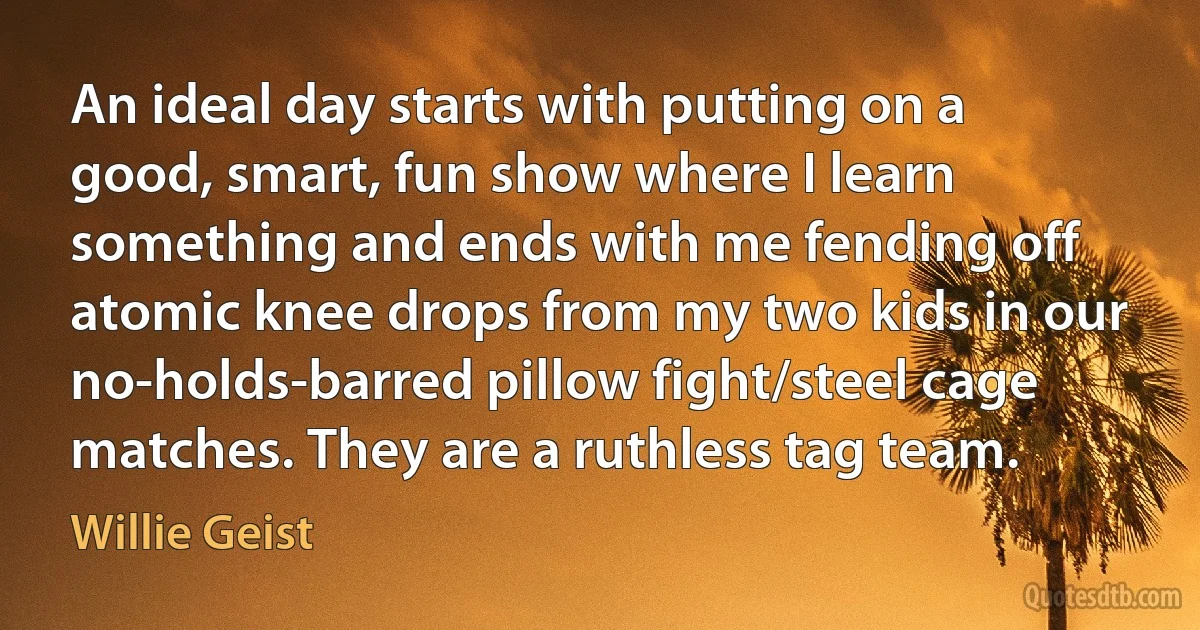 An ideal day starts with putting on a good, smart, fun show where I learn something and ends with me fending off atomic knee drops from my two kids in our no-holds-barred pillow fight/steel cage matches. They are a ruthless tag team. (Willie Geist)