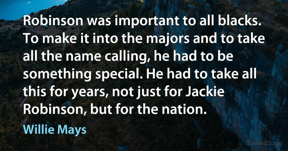 Robinson was important to all blacks. To make it into the majors and to take all the name calling, he had to be something special. He had to take all this for years, not just for Jackie Robinson, but for the nation. (Willie Mays)