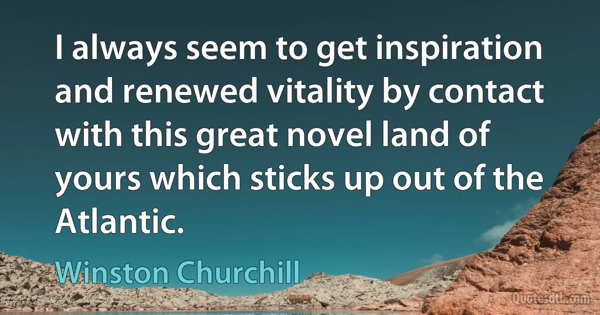 I always seem to get inspiration and renewed vitality by contact with this great novel land of yours which sticks up out of the Atlantic. (Winston Churchill)