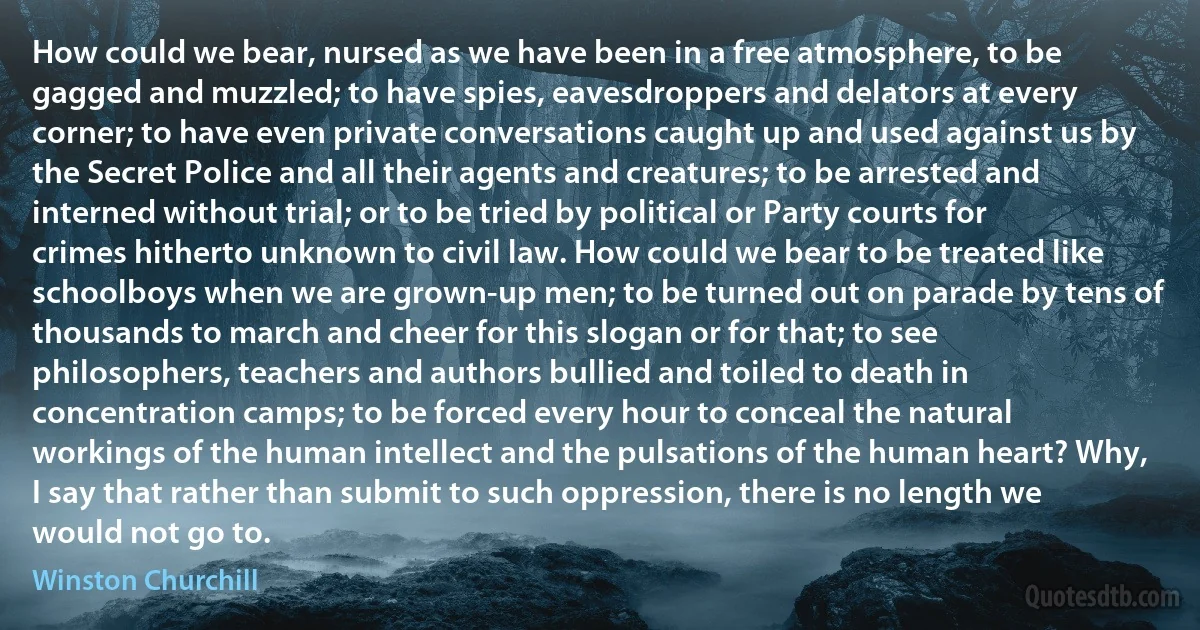 How could we bear, nursed as we have been in a free atmosphere, to be gagged and muzzled; to have spies, eavesdroppers and delators at every corner; to have even private conversations caught up and used against us by the Secret Police and all their agents and creatures; to be arrested and interned without trial; or to be tried by political or Party courts for crimes hitherto unknown to civil law. How could we bear to be treated like schoolboys when we are grown-up men; to be turned out on parade by tens of thousands to march and cheer for this slogan or for that; to see philosophers, teachers and authors bullied and toiled to death in concentration camps; to be forced every hour to conceal the natural workings of the human intellect and the pulsations of the human heart? Why, I say that rather than submit to such oppression, there is no length we would not go to. (Winston Churchill)