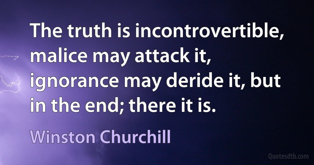 The truth is incontrovertible, malice may attack it, ignorance may deride it, but in the end; there it is. (Winston Churchill)