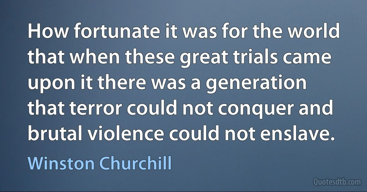 How fortunate it was for the world that when these great trials came upon it there was a generation that terror could not conquer and brutal violence could not enslave. (Winston Churchill)