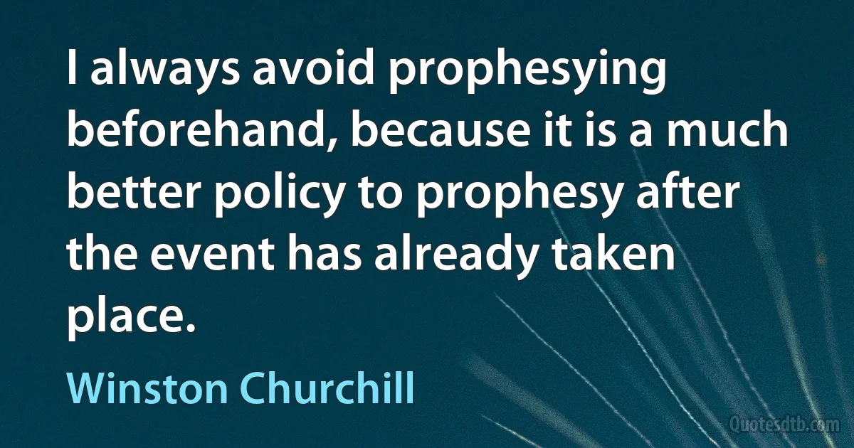 I always avoid prophesying beforehand, because it is a much better policy to prophesy after the event has already taken place. (Winston Churchill)