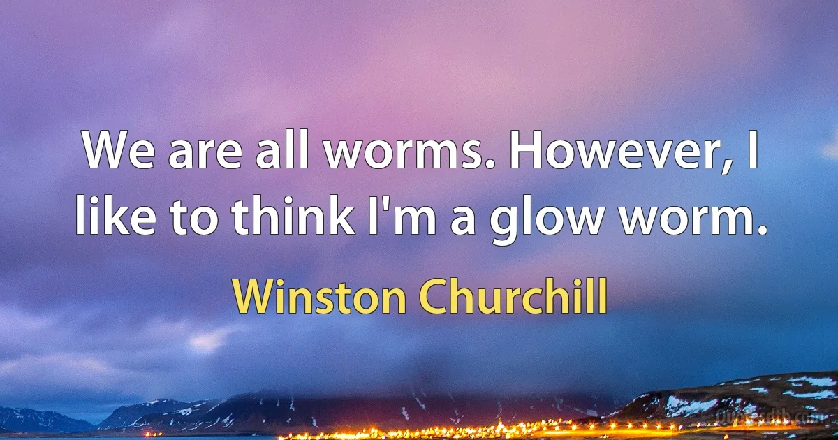 We are all worms. However, I like to think I'm a glow worm. (Winston Churchill)