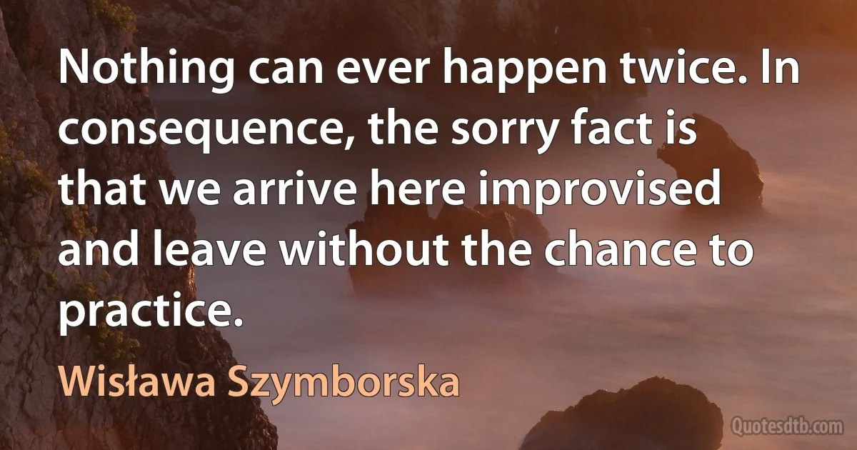 Nothing can ever happen twice. In consequence, the sorry fact is that we arrive here improvised and leave without the chance to practice. (Wisława Szymborska)