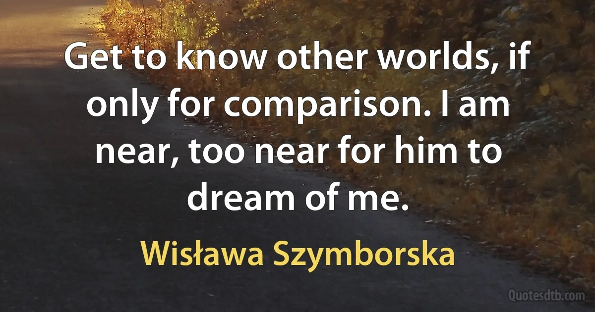 Get to know other worlds, if only for comparison. I am near, too near for him to dream of me. (Wisława Szymborska)