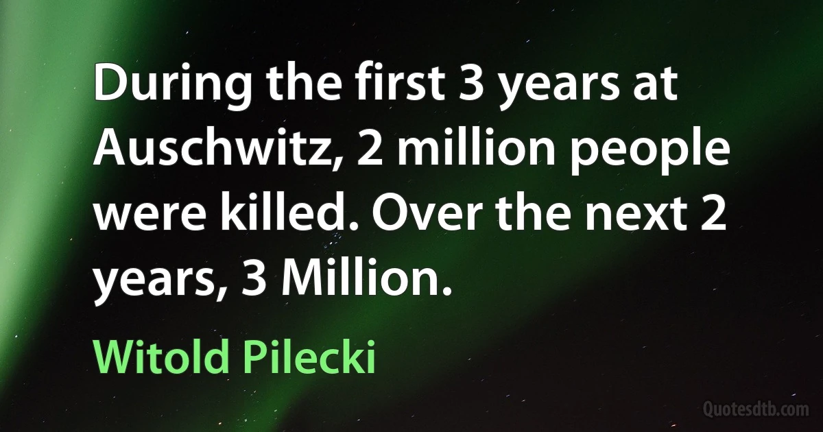 During the first 3 years at Auschwitz, 2 million people were killed. Over the next 2 years, 3 Million. (Witold Pilecki)