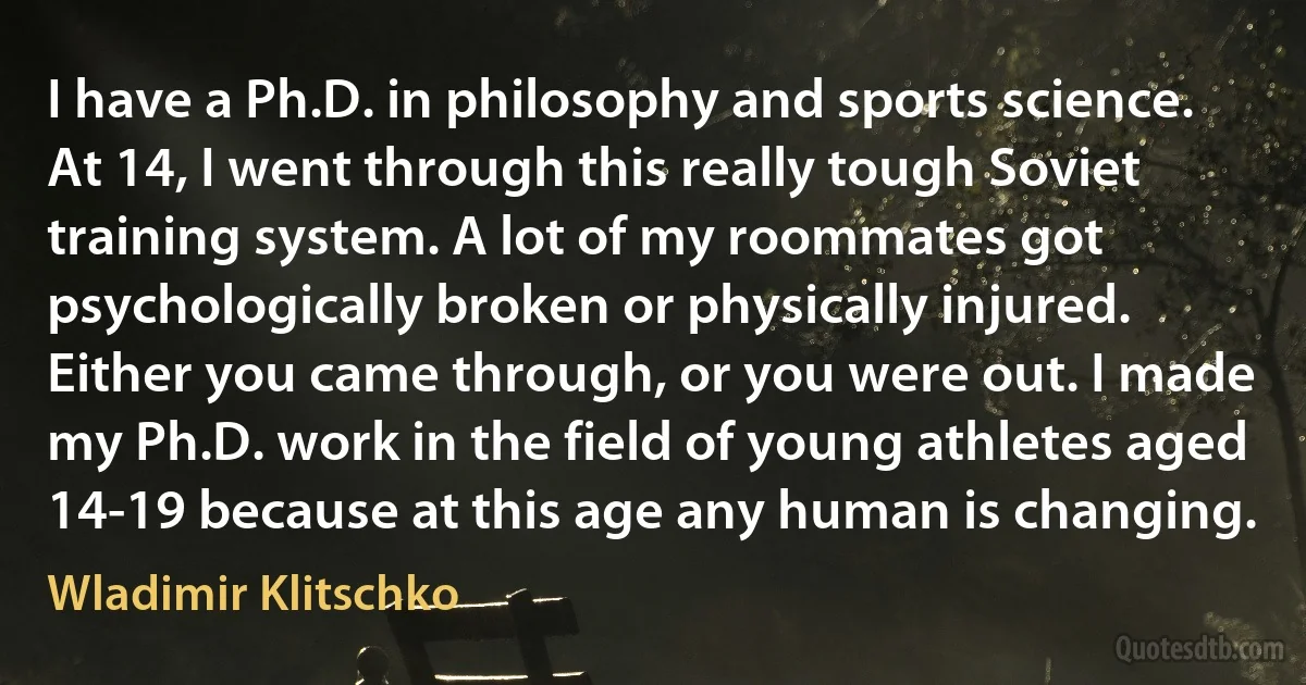 I have a Ph.D. in philosophy and sports science. At 14, I went through this really tough Soviet training system. A lot of my roommates got psychologically broken or physically injured. Either you came through, or you were out. I made my Ph.D. work in the field of young athletes aged 14-19 because at this age any human is changing. (Wladimir Klitschko)