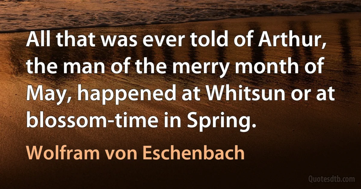 All that was ever told of Arthur, the man of the merry month of May, happened at Whitsun or at blossom-time in Spring. (Wolfram von Eschenbach)