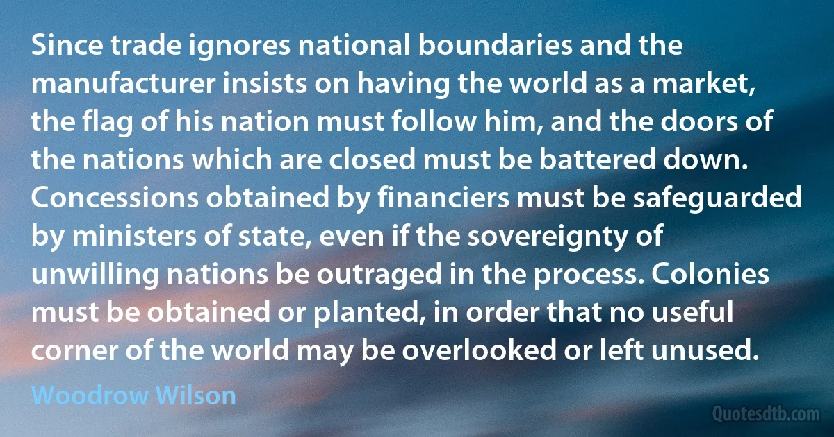 Since trade ignores national boundaries and the manufacturer insists on having the world as a market, the flag of his nation must follow him, and the doors of the nations which are closed must be battered down. Concessions obtained by financiers must be safeguarded by ministers of state, even if the sovereignty of unwilling nations be outraged in the process. Colonies must be obtained or planted, in order that no useful corner of the world may be overlooked or left unused. (Woodrow Wilson)