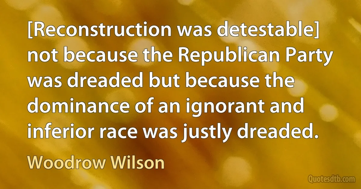 [Reconstruction was detestable] not because the Republican Party was dreaded but because the dominance of an ignorant and inferior race was justly dreaded. (Woodrow Wilson)