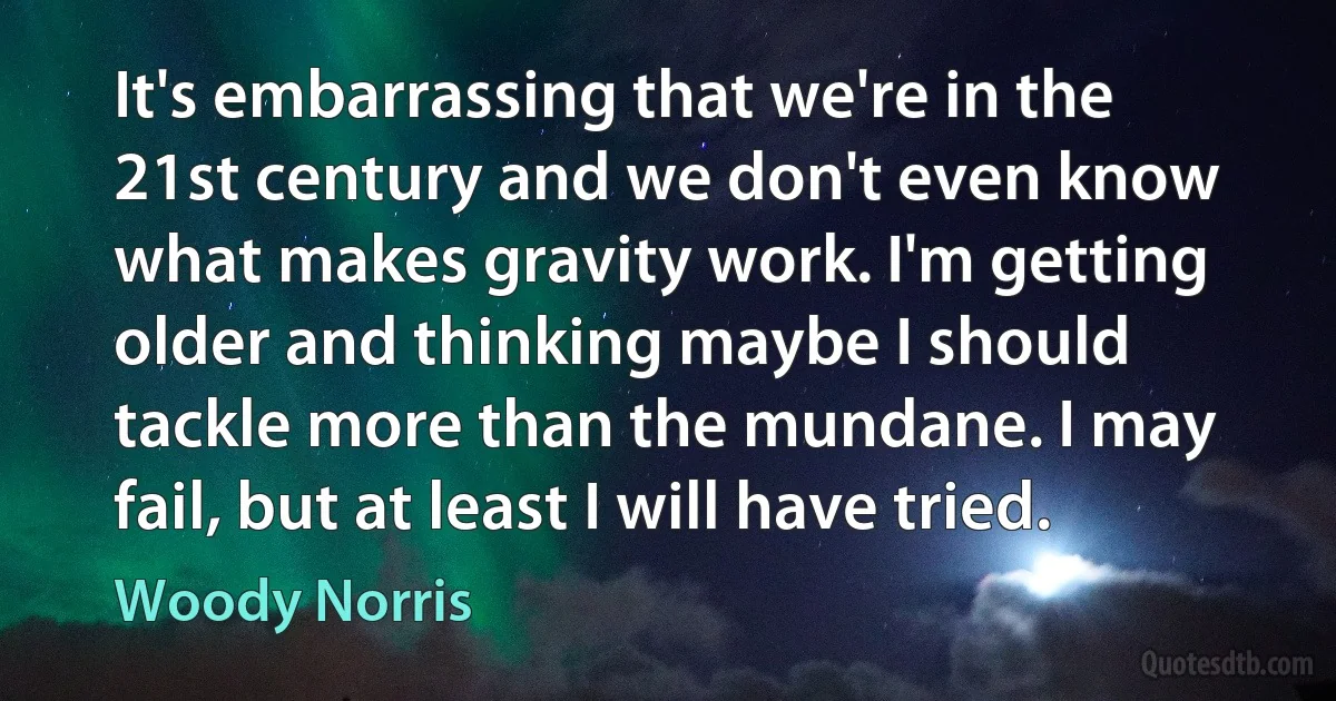 It's embarrassing that we're in the 21st century and we don't even know what makes gravity work. I'm getting older and thinking maybe I should tackle more than the mundane. I may fail, but at least I will have tried. (Woody Norris)