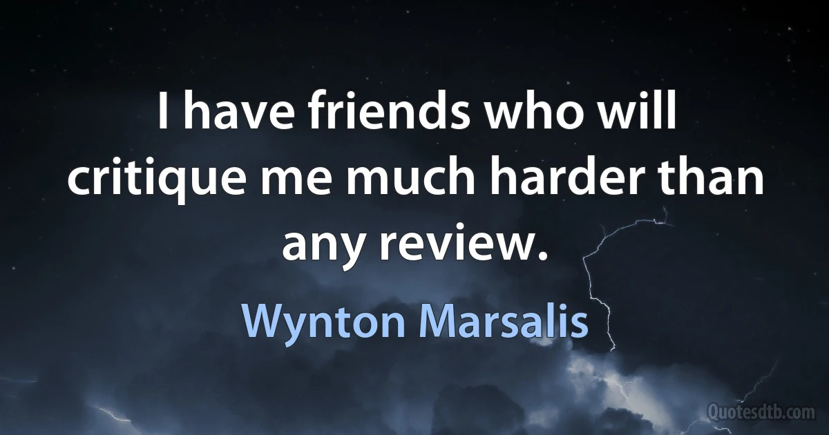 I have friends who will critique me much harder than any review. (Wynton Marsalis)