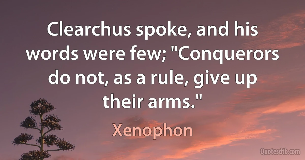 Clearchus spoke, and his words were few; "Conquerors do not, as a rule, give up their arms." (Xenophon)