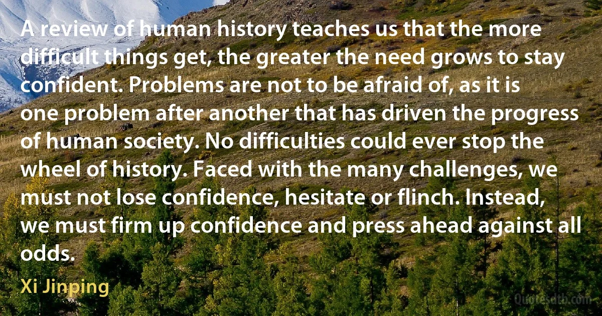 A review of human history teaches us that the more difficult things get, the greater the need grows to stay confident. Problems are not to be afraid of, as it is one problem after another that has driven the progress of human society. No difficulties could ever stop the wheel of history. Faced with the many challenges, we must not lose confidence, hesitate or flinch. Instead, we must firm up confidence and press ahead against all odds. (Xi Jinping)