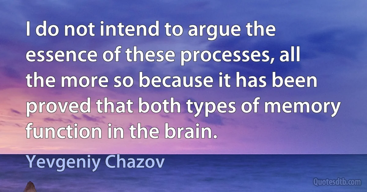 I do not intend to argue the essence of these processes, all the more so because it has been proved that both types of memory function in the brain. (Yevgeniy Chazov)