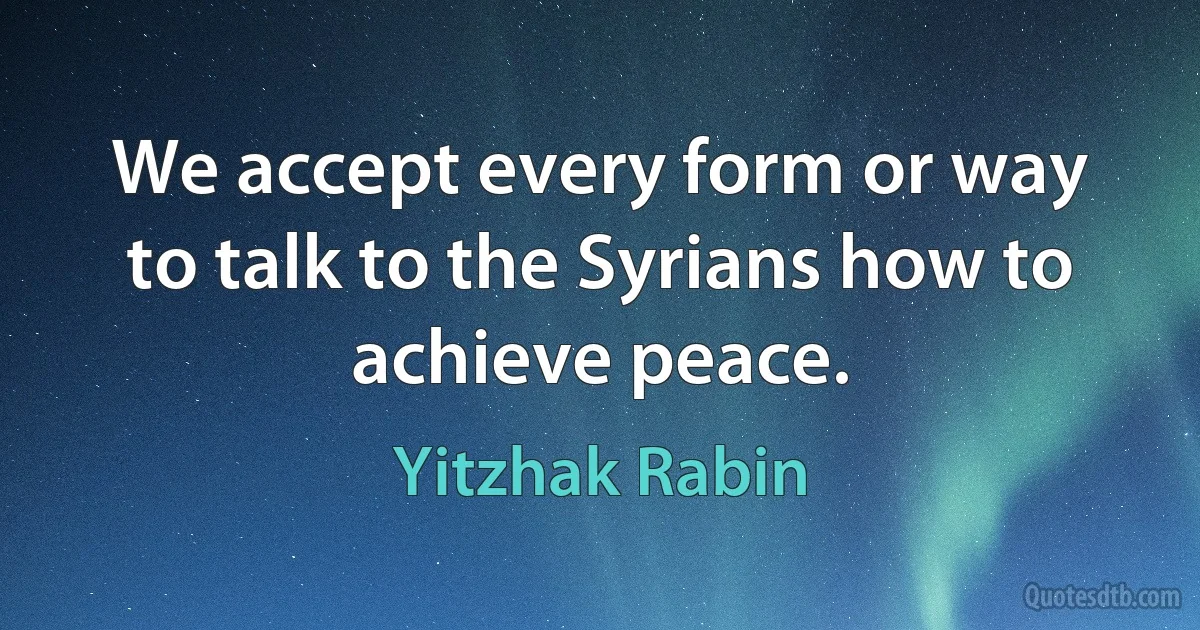 We accept every form or way to talk to the Syrians how to achieve peace. (Yitzhak Rabin)