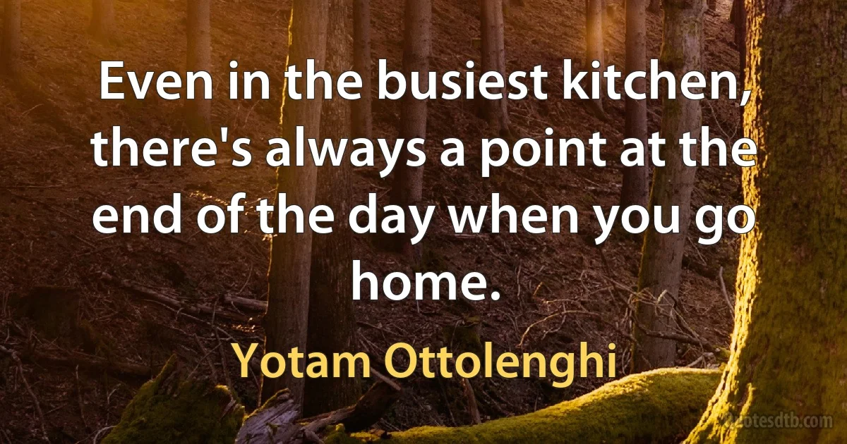 Even in the busiest kitchen, there's always a point at the end of the day when you go home. (Yotam Ottolenghi)