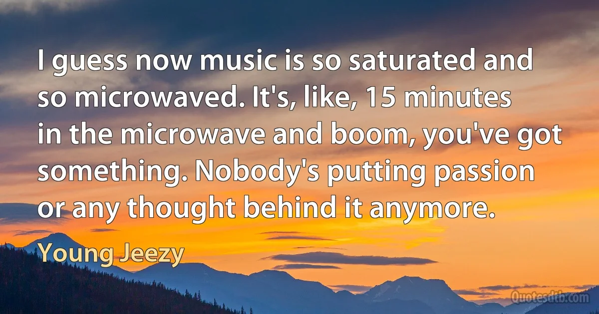 I guess now music is so saturated and so microwaved. It's, like, 15 minutes in the microwave and boom, you've got something. Nobody's putting passion or any thought behind it anymore. (Young Jeezy)