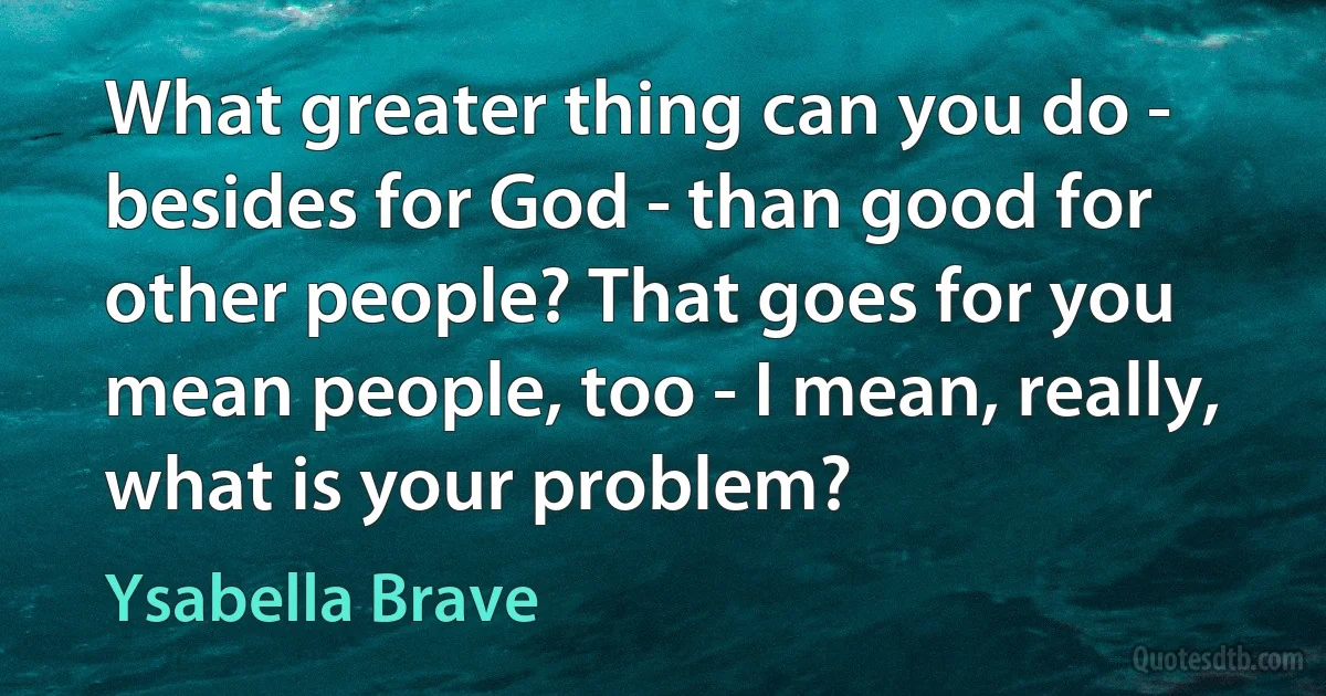 What greater thing can you do - besides for God - than good for other people? That goes for you mean people, too - I mean, really, what is your problem? (Ysabella Brave)