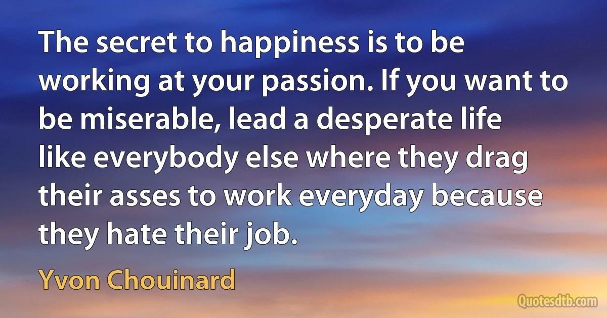 The secret to happiness is to be working at your passion. If you want to be miserable, lead a desperate life like everybody else where they drag their asses to work everyday because they hate their job. (Yvon Chouinard)