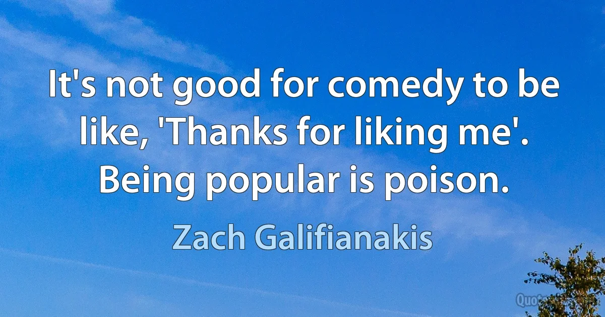 It's not good for comedy to be like, 'Thanks for liking me'. Being popular is poison. (Zach Galifianakis)