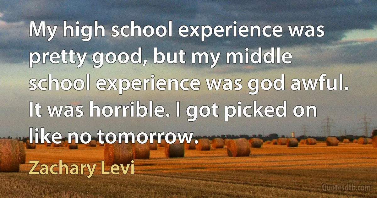 My high school experience was pretty good, but my middle school experience was god awful. It was horrible. I got picked on like no tomorrow. (Zachary Levi)