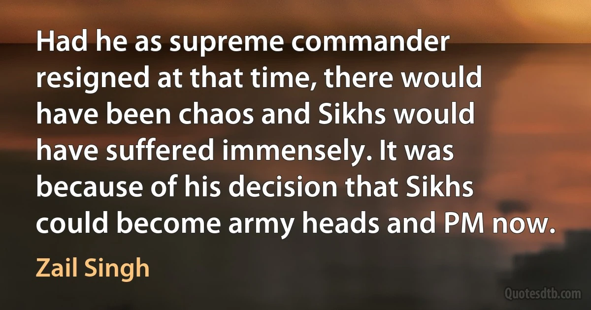 Had he as supreme commander resigned at that time, there would have been chaos and Sikhs would have suffered immensely. It was because of his decision that Sikhs could become army heads and PM now. (Zail Singh)