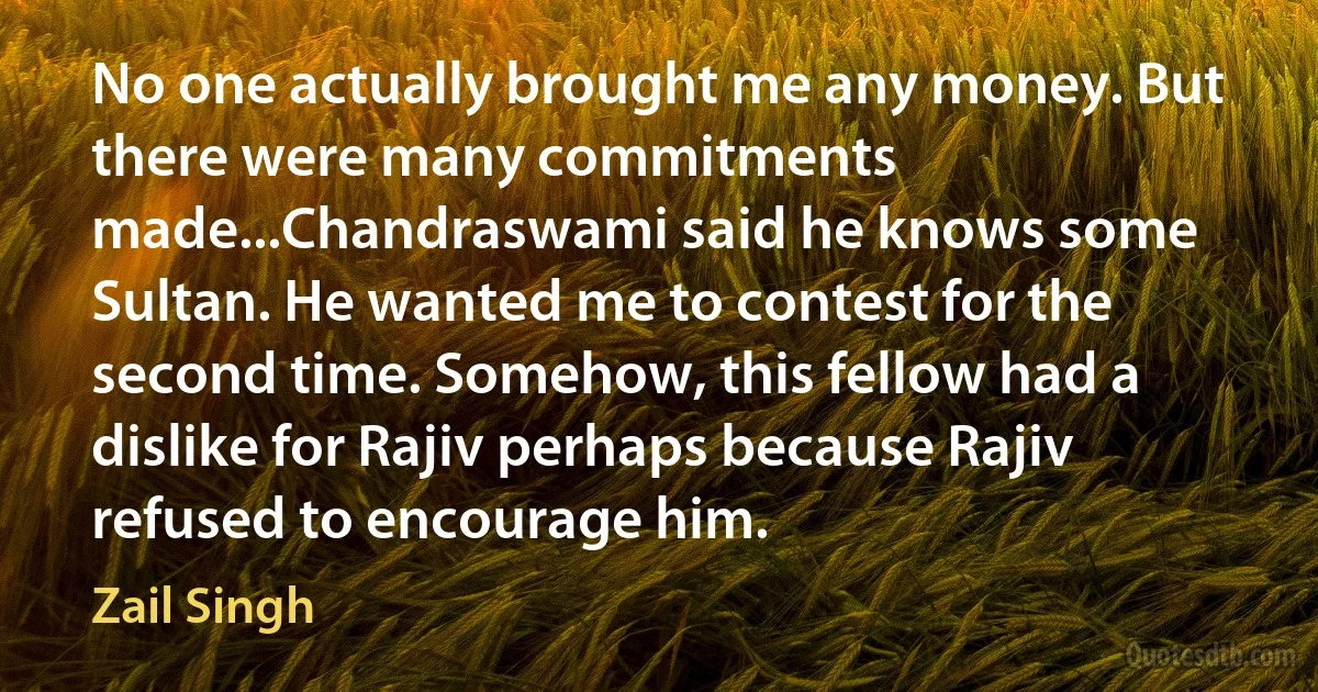 No one actually brought me any money. But there were many commitments made...Chandraswami said he knows some Sultan. He wanted me to contest for the second time. Somehow, this fellow had a dislike for Rajiv perhaps because Rajiv refused to encourage him. (Zail Singh)