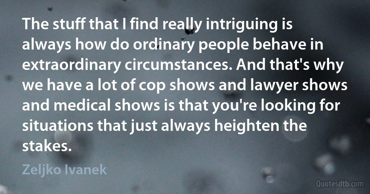 The stuff that I find really intriguing is always how do ordinary people behave in extraordinary circumstances. And that's why we have a lot of cop shows and lawyer shows and medical shows is that you're looking for situations that just always heighten the stakes. (Zeljko Ivanek)