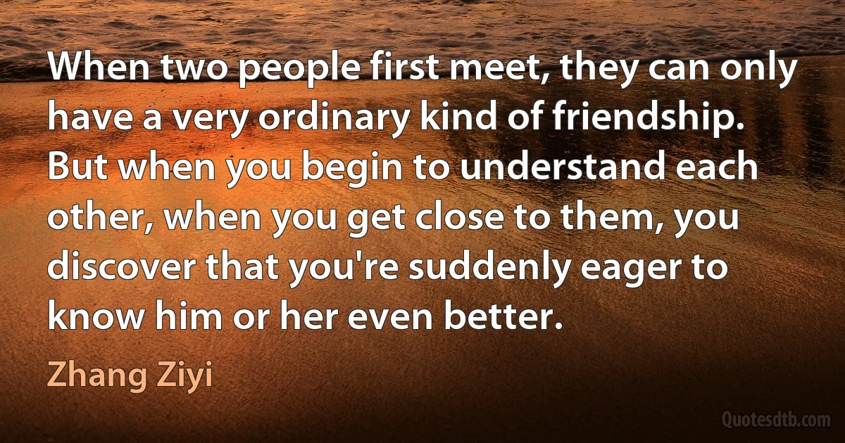 When two people first meet, they can only have a very ordinary kind of friendship. But when you begin to understand each other, when you get close to them, you discover that you're suddenly eager to know him or her even better. (Zhang Ziyi)