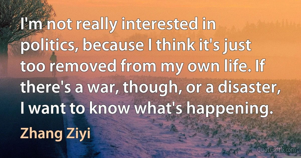 I'm not really interested in politics, because I think it's just too removed from my own life. If there's a war, though, or a disaster, I want to know what's happening. (Zhang Ziyi)