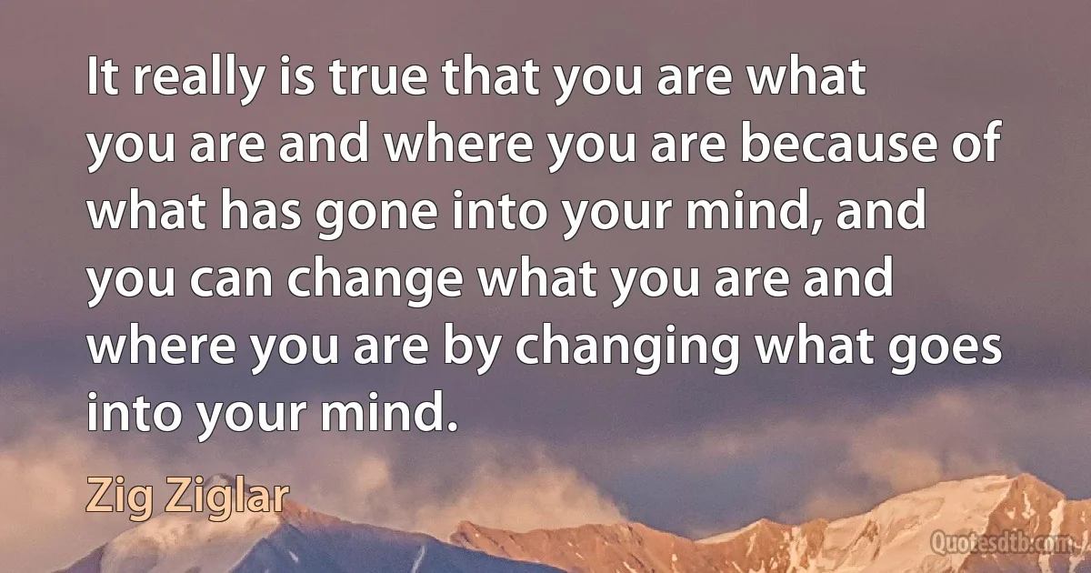 It really is true that you are what you are and where you are because of what has gone into your mind, and you can change what you are and where you are by changing what goes into your mind. (Zig Ziglar)