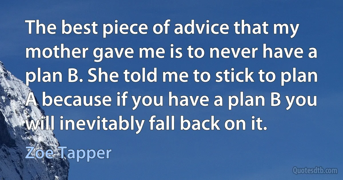 The best piece of advice that my mother gave me is to never have a plan B. She told me to stick to plan A because if you have a plan B you will inevitably fall back on it. (Zoe Tapper)