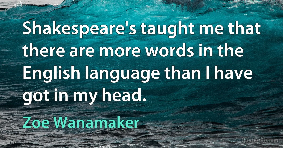 Shakespeare's taught me that there are more words in the English language than I have got in my head. (Zoe Wanamaker)