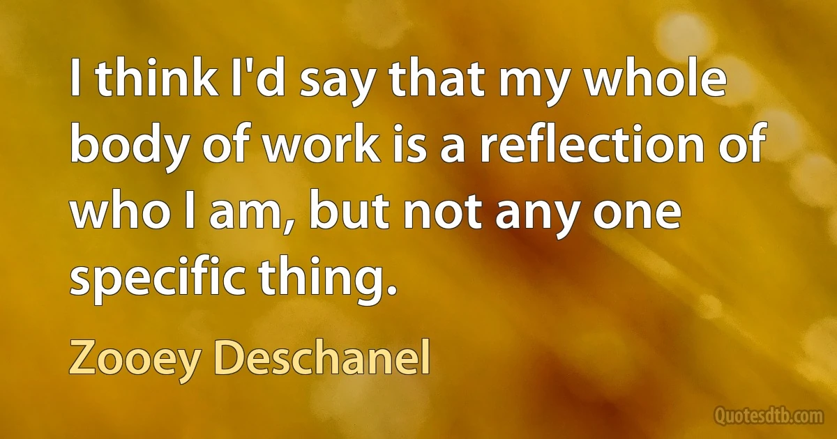 I think I'd say that my whole body of work is a reflection of who I am, but not any one specific thing. (Zooey Deschanel)