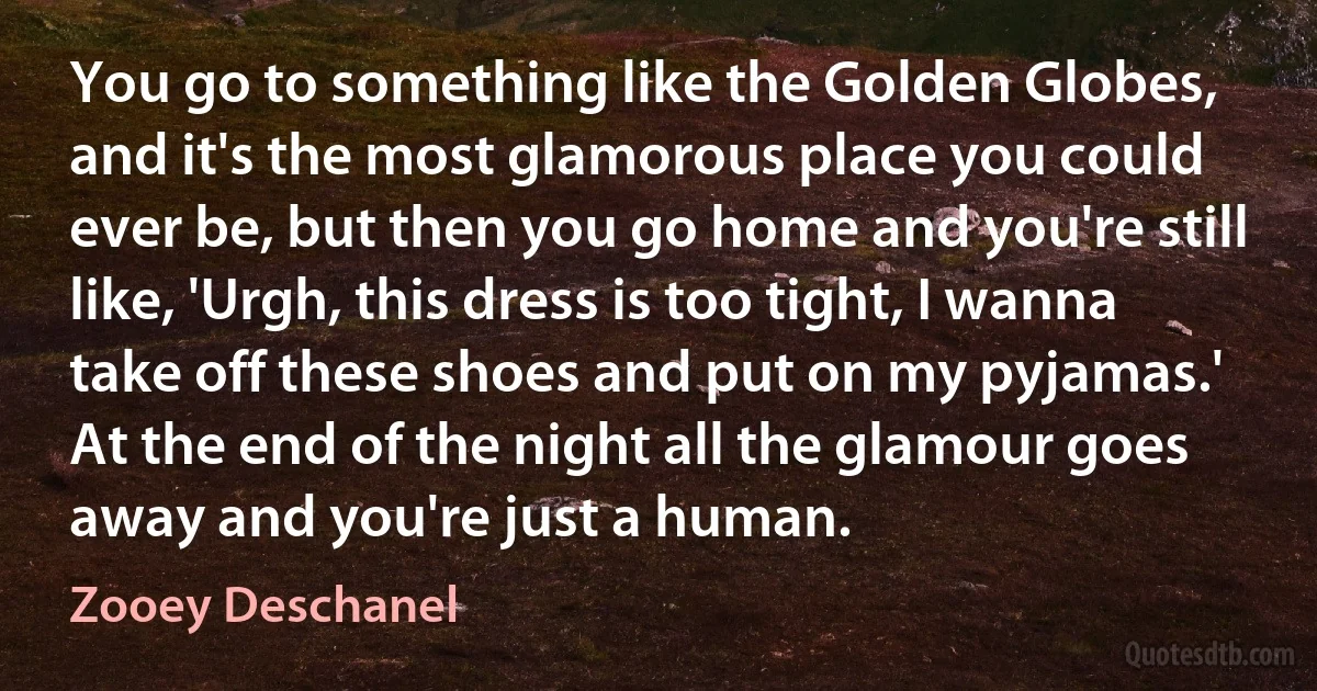 You go to something like the Golden Globes, and it's the most glamorous place you could ever be, but then you go home and you're still like, 'Urgh, this dress is too tight, I wanna take off these shoes and put on my pyjamas.' At the end of the night all the glamour goes away and you're just a human. (Zooey Deschanel)