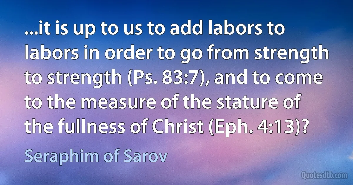 ...it is up to us to add labors to labors in order to go from strength to strength (Ps. 83:7), and to come to the measure of the stature of the fullness of Christ (Eph. 4:13)? (Seraphim of Sarov)