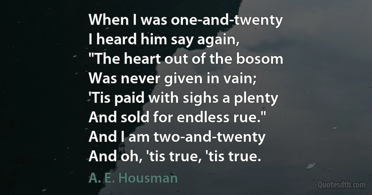 When I was one-and-twenty
I heard him say again,
"The heart out of the bosom
Was never given in vain;
'Tis paid with sighs a plenty
And sold for endless rue."
And I am two-and-twenty
And oh, 'tis true, 'tis true. (A. E. Housman)