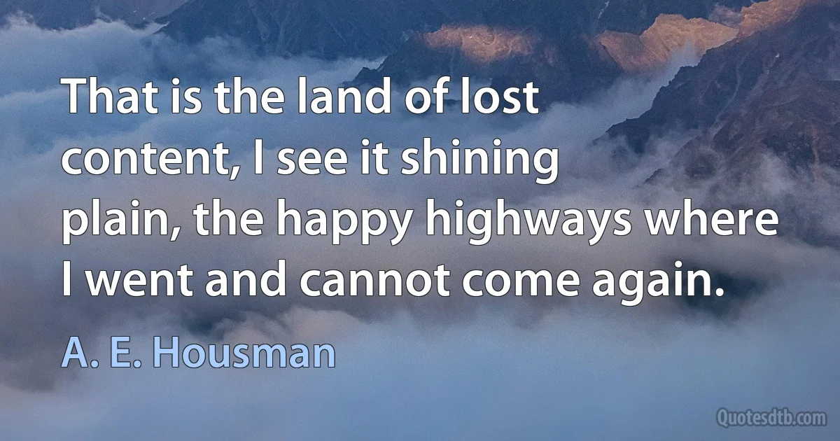 That is the land of lost content, I see it shining plain, the happy highways where I went and cannot come again. (A. E. Housman)