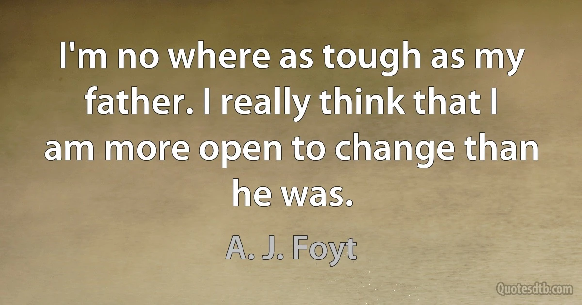 I'm no where as tough as my father. I really think that I am more open to change than he was. (A. J. Foyt)