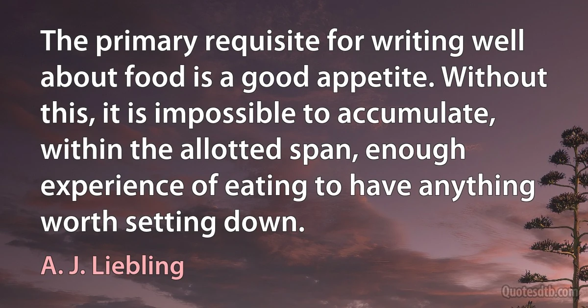 The primary requisite for writing well about food is a good appetite. Without this, it is impossible to accumulate, within the allotted span, enough experience of eating to have anything worth setting down. (A. J. Liebling)