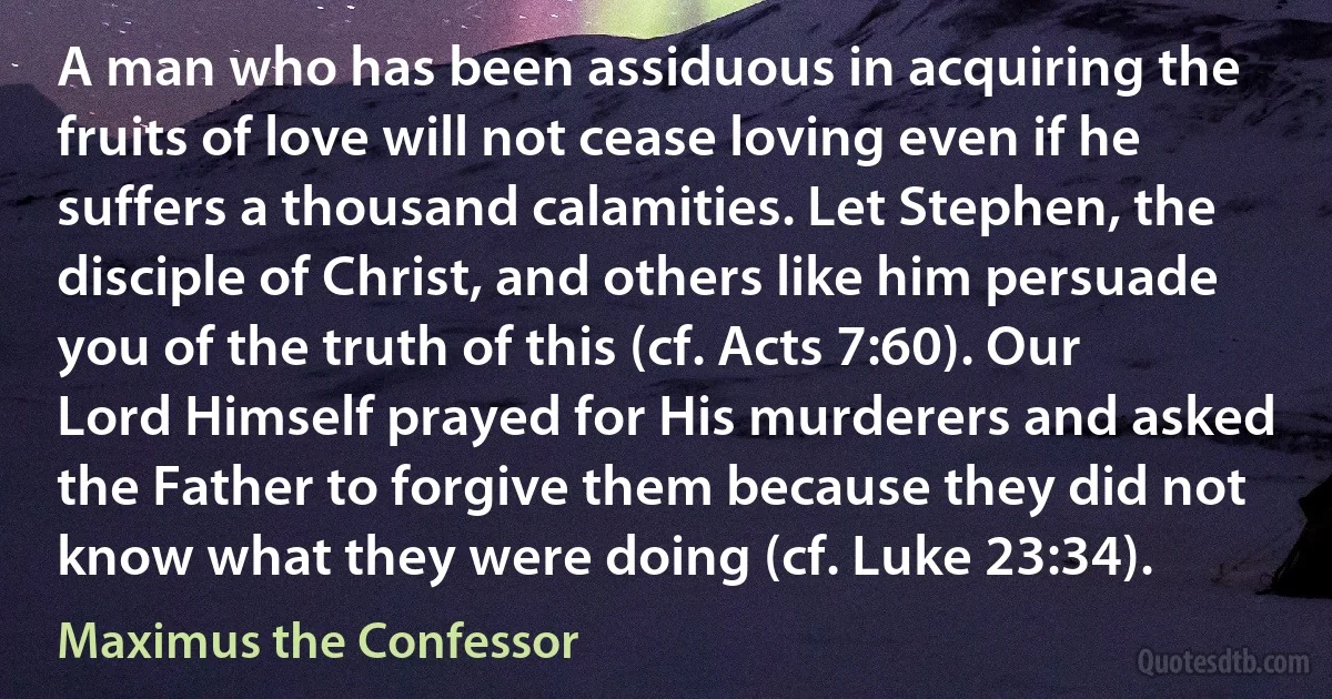 A man who has been assiduous in acquiring the fruits of love will not cease loving even if he suffers a thousand calamities. Let Stephen, the disciple of Christ, and others like him persuade you of the truth of this (cf. Acts 7:60). Our Lord Himself prayed for His murderers and asked the Father to forgive them because they did not know what they were doing (cf. Luke 23:34). (Maximus the Confessor)
