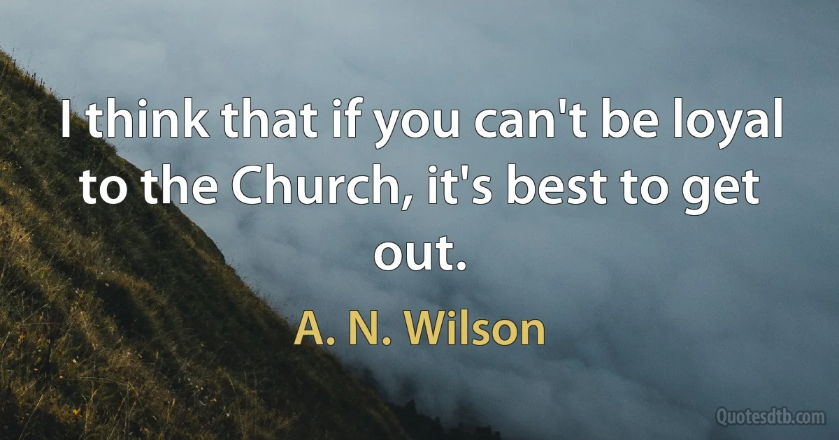 I think that if you can't be loyal to the Church, it's best to get out. (A. N. Wilson)